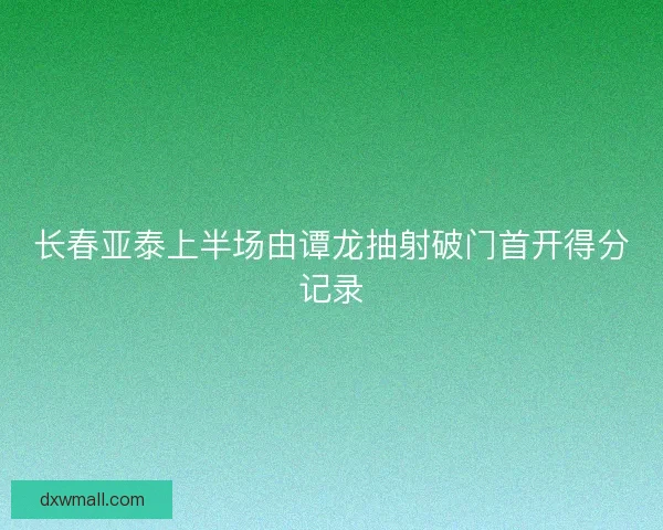 长春亚泰上半场由谭龙抽射破门首开得分记录